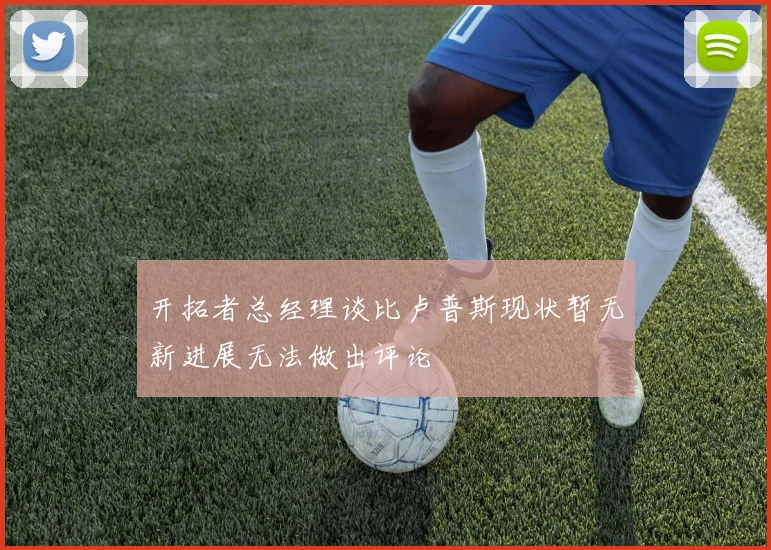 开拓者总经理谈比卢普斯现状暂无新进展无法做出评论