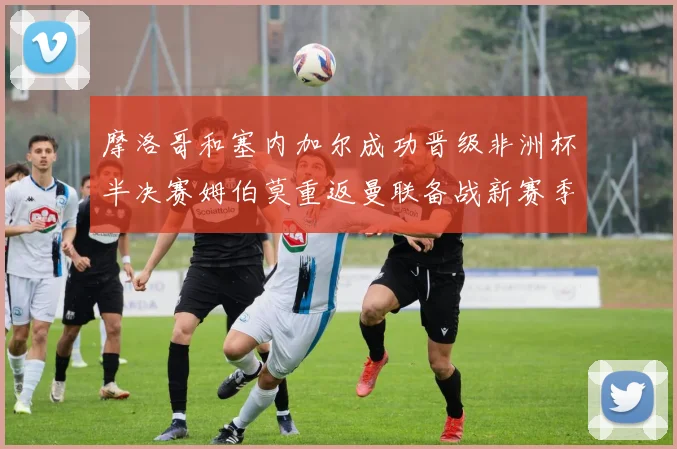 摩洛哥和塞内加尔成功晋级非洲杯半决赛姆伯莫重返曼联备战新赛季