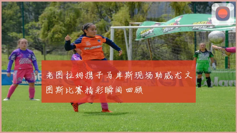 老图拉姆携子马库斯现场助威尤文图斯比赛精彩瞬间回顾