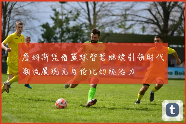 詹姆斯凭借篮球智慧继续引领时代潮流展现无与伦比的统治力