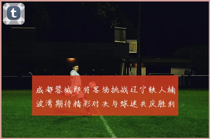 成都蓉城即将客场挑战辽宁铁人楠波湾期待精彩对决与球迷共庆胜利