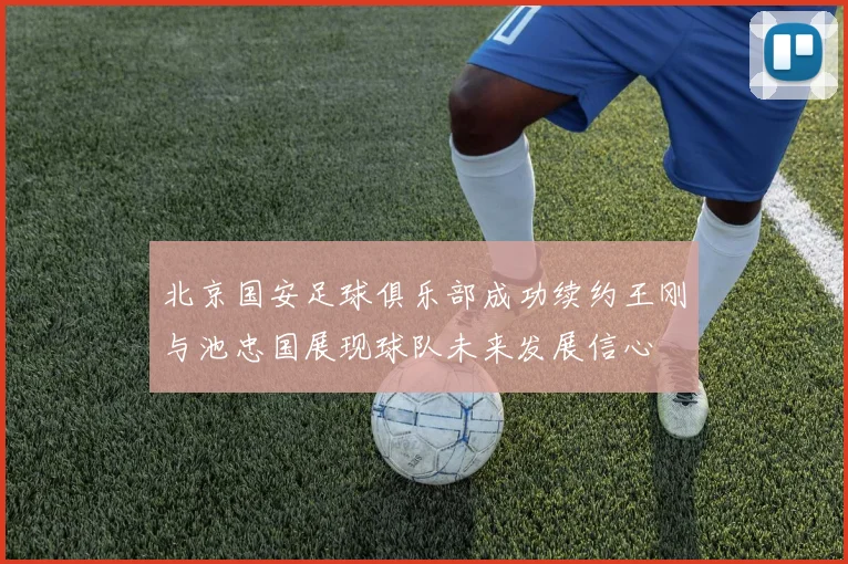 北京国安足球俱乐部成功续约王刚与池忠国展现球队未来发展信心
