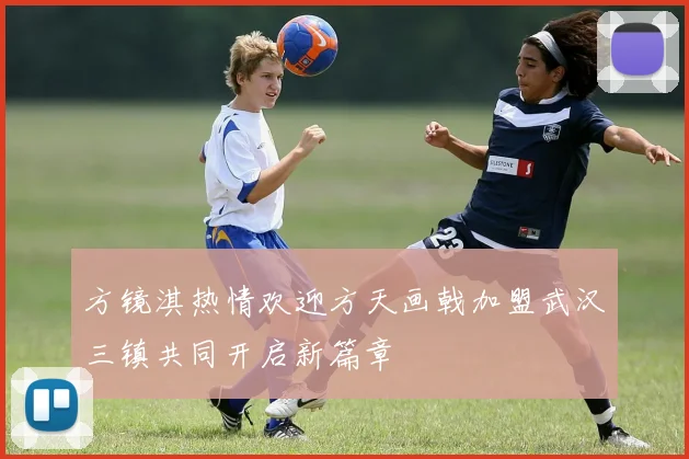 方镜淇热情欢迎方天画戟加盟武汉三镇共同开启新篇章