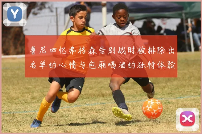 鲁尼回忆弗格森告别战时被排除出名单的心情与包厢喝酒的独特体验