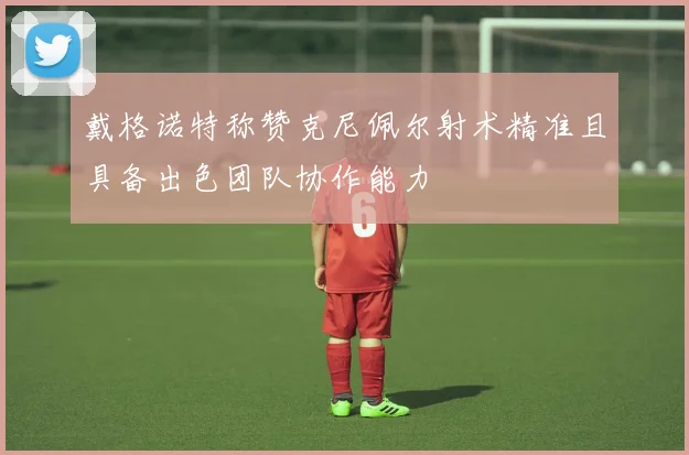戴格诺特称赞克尼佩尔射术精准且具备出色团队协作能力