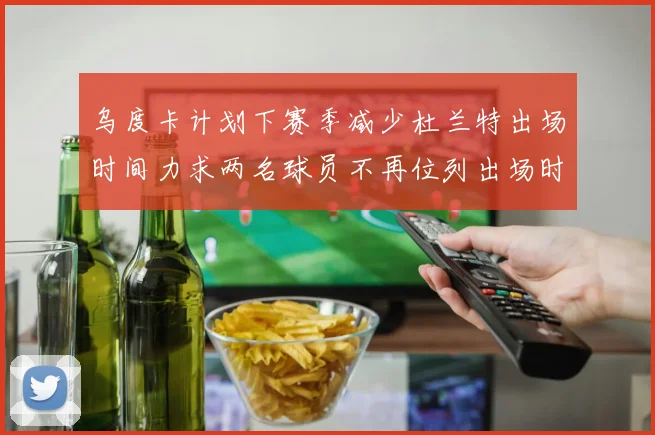 乌度卡计划下赛季减少杜兰特出场时间力求两名球员不再位列出场时间前五