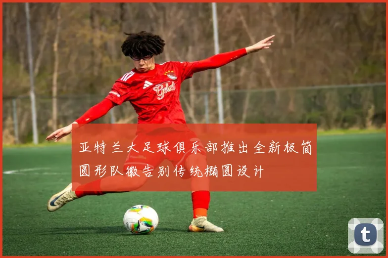 亚特兰大足球俱乐部推出全新极简圆形队徽告别传统椭圆设计