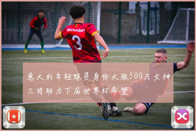 意大利年轻球员身价大涨500万女神三将助力下届世界杯希望