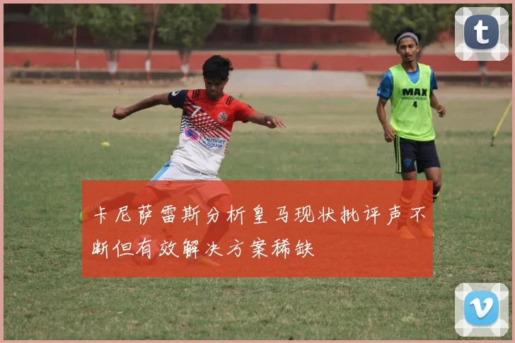 卡尼萨雷斯分析皇马现状批评声不断但有效解决方案稀缺